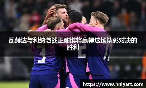 瓦赫达与利纳激战正酣谁将赢得这场精彩对决的胜利