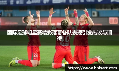 国际足球明星赛精彩落幕各队表现引发热议与期待
