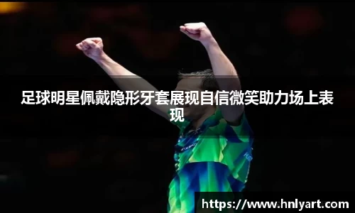 足球明星佩戴隐形牙套展现自信微笑助力场上表现